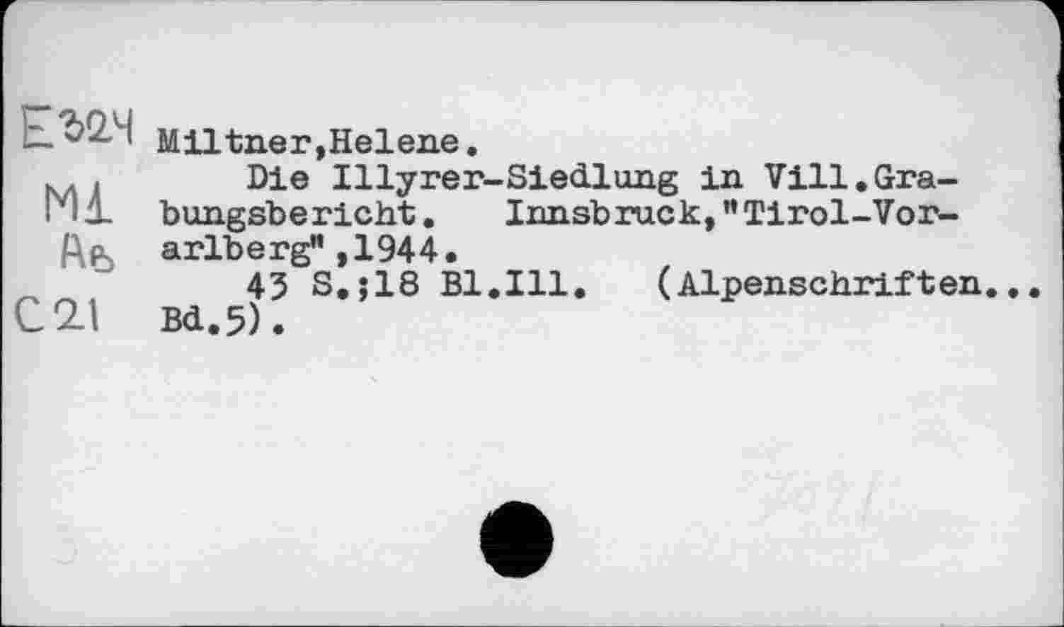 ﻿ЕЇ2Ч
Мі
Ab
С 21
Miltner,Helene.
Die Illyrer-Siedlung in Vill.Grabungsbericht . Innsbruck, '’Tirol-Vorarlberg” ,1944.
43 S.;18 Bl.Ill.	(Alpenschriften.
Bd.5).